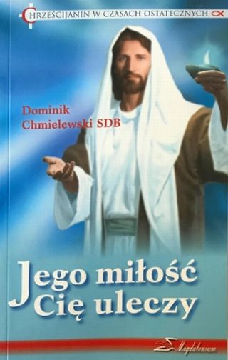 Jego miłość Cię uleczy. Chrześcijanin w czasach ostatecznych Jego miłość Cię uleczy. Chrześcijanin w czasach ostatecznych